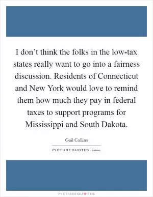 I don’t think the folks in the low-tax states really want to go into a fairness discussion. Residents of Connecticut and New York would love to remind them how much they pay in federal taxes to support programs for Mississippi and South Dakota Picture Quote #1