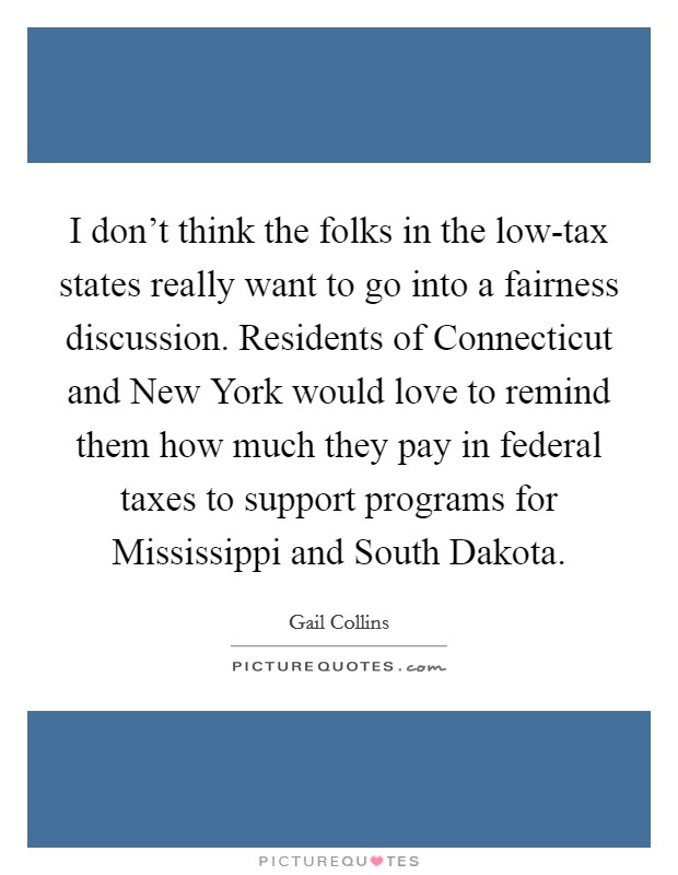 I don't think the folks in the low-tax states really want to go into a fairness discussion. Residents of Connecticut and New York would love to remind them how much they pay in federal taxes to support programs for Mississippi and South Dakota Picture Quote #1