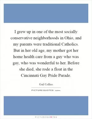 I grew up in one of the most socially conservative neighborhoods in Ohio, and my parents were traditional Catholics. But in her old age, my mother got her home health care from a guy who was gay, who was wonderful to her. Before she died, she rode a float in the Cincinnati Gay Pride Parade Picture Quote #1