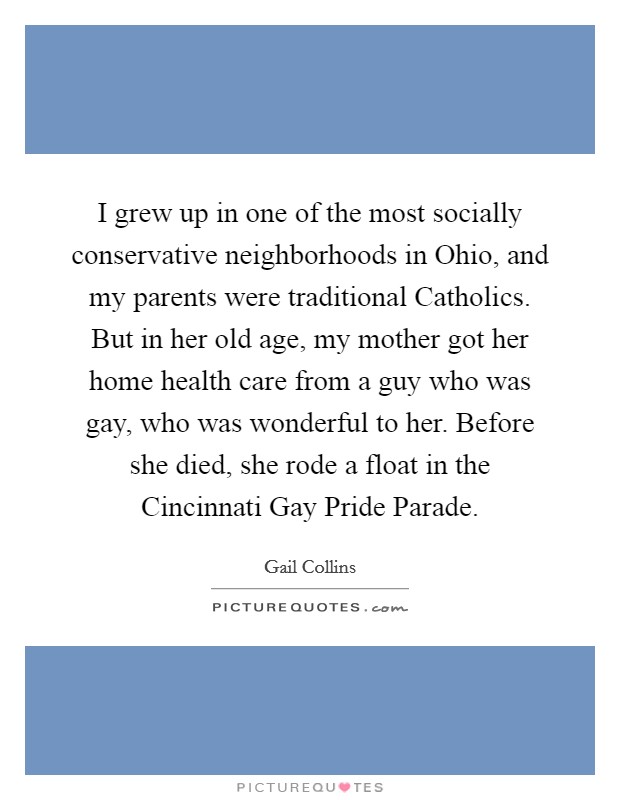 I grew up in one of the most socially conservative neighborhoods in Ohio, and my parents were traditional Catholics. But in her old age, my mother got her home health care from a guy who was gay, who was wonderful to her. Before she died, she rode a float in the Cincinnati Gay Pride Parade Picture Quote #1