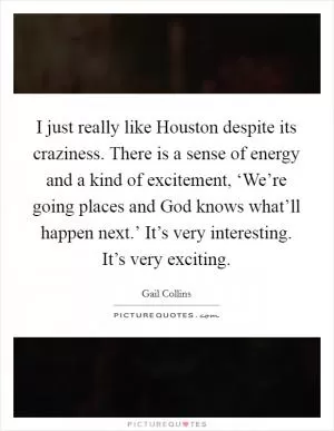I just really like Houston despite its craziness. There is a sense of energy and a kind of excitement, ‘We’re going places and God knows what’ll happen next.’ It’s very interesting. It’s very exciting Picture Quote #1
