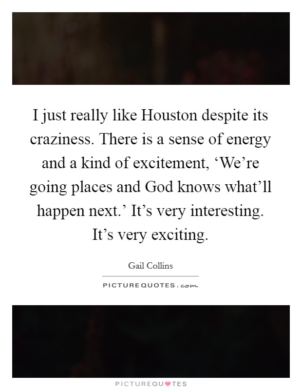 I just really like Houston despite its craziness. There is a sense of energy and a kind of excitement, ‘We're going places and God knows what'll happen next.' It's very interesting. It's very exciting Picture Quote #1