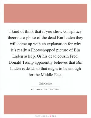 I kind of think that if you show conspiracy theorists a photo of the dead Bin Laden they will come up with an explanation for why it’s really a Photoshopped picture of Bin Laden asleep. Or his dead cousin Fred. Donald Trump apparently believes that Bin Laden is dead, so that ought to be enough for the Middle East Picture Quote #1