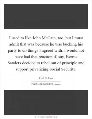 I used to like John McCain, too, but I must admit that was because he was bucking his party to do things I agreed with. I would not have had that reaction if, say, Bernie Sanders decided to rebel out of principle and support privatizing Social Security Picture Quote #1