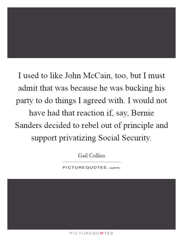 I used to like John McCain, too, but I must admit that was because he was bucking his party to do things I agreed with. I would not have had that reaction if, say, Bernie Sanders decided to rebel out of principle and support privatizing Social Security Picture Quote #1