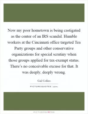 Now my poor hometown is being castigated as the center of an IRS scandal. Humble workers at the Cincinnati office targeted Tea Party groups and other conservative organizations for special scrutiny when those groups applied for tax-exempt status. There’s no conceivable excuse for that. It was deeply, deeply wrong Picture Quote #1