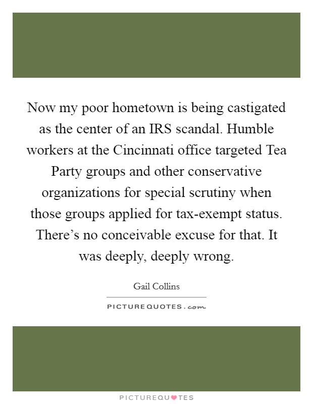 Now my poor hometown is being castigated as the center of an IRS scandal. Humble workers at the Cincinnati office targeted Tea Party groups and other conservative organizations for special scrutiny when those groups applied for tax-exempt status. There's no conceivable excuse for that. It was deeply, deeply wrong Picture Quote #1