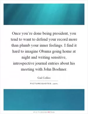 Once you’re done being president, you tend to want to defend your record more than plumb your inner feelings. I find it hard to imagine Obama going home at night and writing sensitive, introspective journal entries about his meeting with John Boehner Picture Quote #1