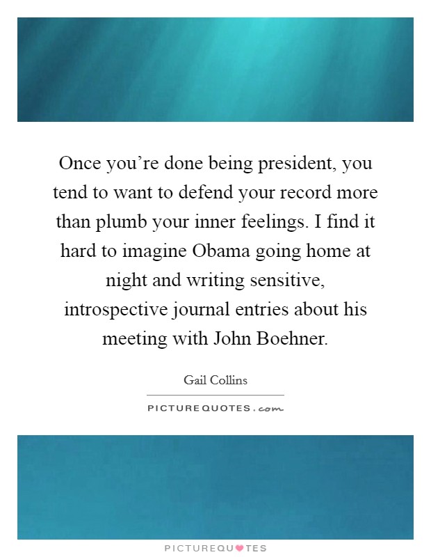 Once you're done being president, you tend to want to defend your record more than plumb your inner feelings. I find it hard to imagine Obama going home at night and writing sensitive, introspective journal entries about his meeting with John Boehner Picture Quote #1
