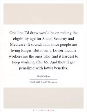One line I’d draw would be on raising the eligibility age for Social Security and Medicare. It sounds fair, since people are living longer. But it isn’t. Lower income workers are the ones who find it hardest to keep working after 65. And they’ll get penalized with lower benefits Picture Quote #1