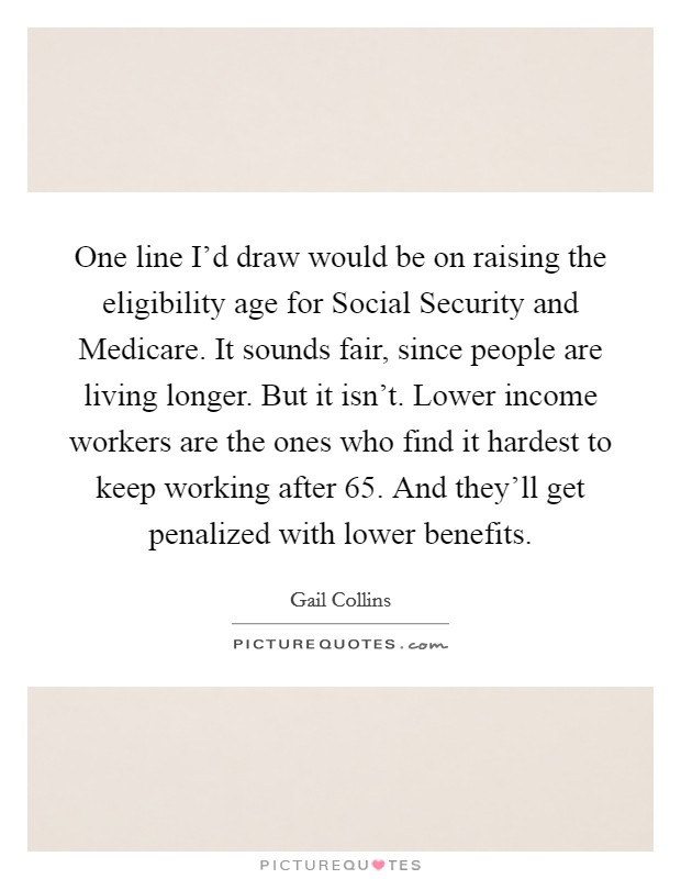 One line I'd draw would be on raising the eligibility age for Social Security and Medicare. It sounds fair, since people are living longer. But it isn't. Lower income workers are the ones who find it hardest to keep working after 65. And they'll get penalized with lower benefits Picture Quote #1