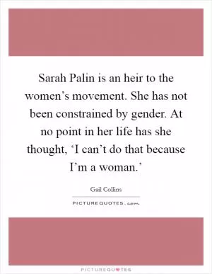 Sarah Palin is an heir to the women’s movement. She has not been constrained by gender. At no point in her life has she thought, ‘I can’t do that because I’m a woman.’ Picture Quote #1