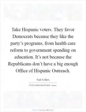 Take Hispanic voters. They favor Democrats because they like the party’s programs, from health care reform to government spending on education. It’s not because the Republicans don’t have a big enough Office of Hispanic Outreach Picture Quote #1