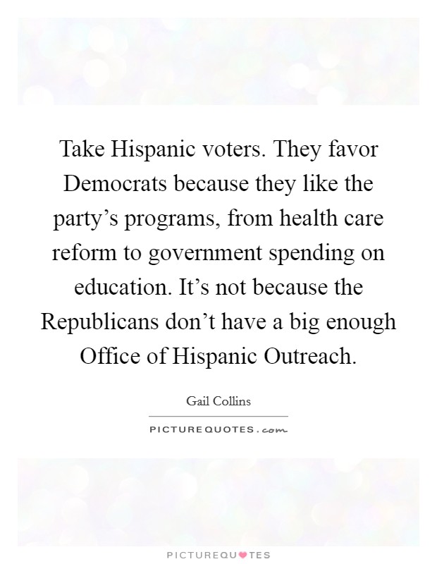 Take Hispanic voters. They favor Democrats because they like the party's programs, from health care reform to government spending on education. It's not because the Republicans don't have a big enough Office of Hispanic Outreach Picture Quote #1