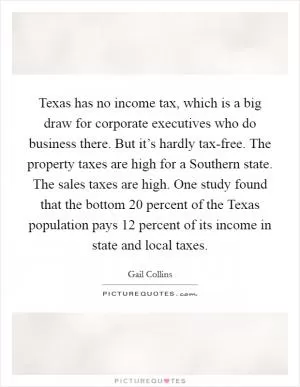 Texas has no income tax, which is a big draw for corporate executives who do business there. But it’s hardly tax-free. The property taxes are high for a Southern state. The sales taxes are high. One study found that the bottom 20 percent of the Texas population pays 12 percent of its income in state and local taxes Picture Quote #1