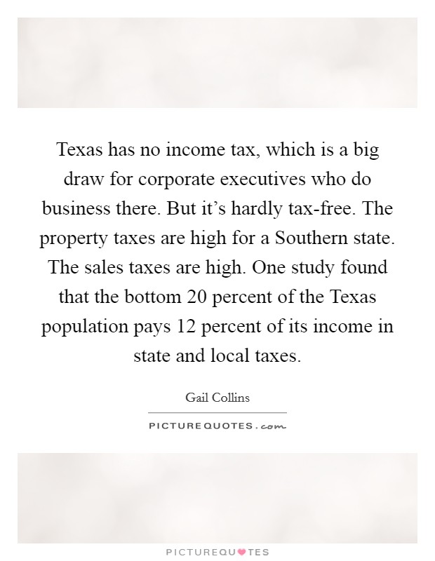 Texas has no income tax, which is a big draw for corporate executives who do business there. But it's hardly tax-free. The property taxes are high for a Southern state. The sales taxes are high. One study found that the bottom 20 percent of the Texas population pays 12 percent of its income in state and local taxes Picture Quote #1