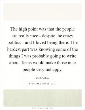 The high point was that the people are really nice - despite the crazy politics - and I loved being there. The hardest part was knowing some of the things I was probably going to write about Texas would make those nice people very unhappy Picture Quote #1