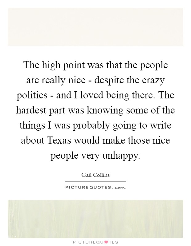 The high point was that the people are really nice - despite the crazy politics - and I loved being there. The hardest part was knowing some of the things I was probably going to write about Texas would make those nice people very unhappy Picture Quote #1