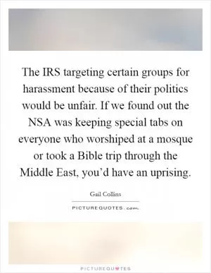 The IRS targeting certain groups for harassment because of their politics would be unfair. If we found out the NSA was keeping special tabs on everyone who worshiped at a mosque or took a Bible trip through the Middle East, you’d have an uprising Picture Quote #1
