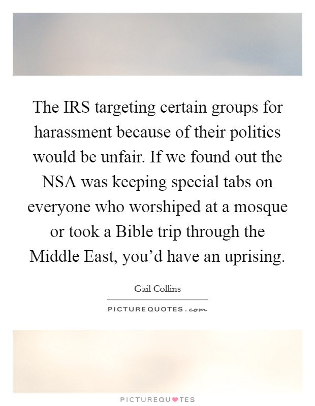 The IRS targeting certain groups for harassment because of their politics would be unfair. If we found out the NSA was keeping special tabs on everyone who worshiped at a mosque or took a Bible trip through the Middle East, you'd have an uprising Picture Quote #1