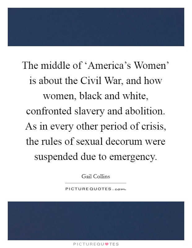 The middle of ‘America's Women' is about the Civil War, and how women, black and white, confronted slavery and abolition. As in every other period of crisis, the rules of sexual decorum were suspended due to emergency Picture Quote #1