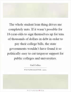 The whole student loan thing drives me completely nuts. If it wasn’t possible for 18-year-olds to sign themselves up for tens of thousands of dollars in debt in order to pay their college bills, the state governments wouldn’t have found it so politically easy to cut taxpayer support for public colleges and universities Picture Quote #1