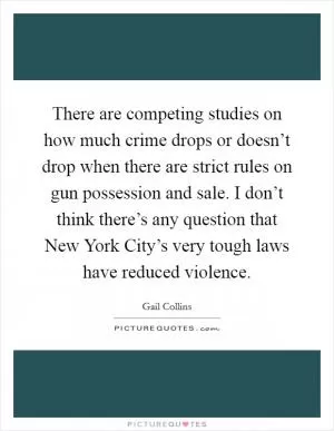 There are competing studies on how much crime drops or doesn’t drop when there are strict rules on gun possession and sale. I don’t think there’s any question that New York City’s very tough laws have reduced violence Picture Quote #1