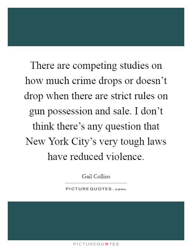 There are competing studies on how much crime drops or doesn't drop when there are strict rules on gun possession and sale. I don't think there's any question that New York City's very tough laws have reduced violence Picture Quote #1