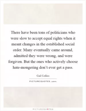 There have been tons of politicians who were slow to accept equal rights when it meant changes in the established social order. Many eventually came around, admitted they were wrong, and were forgiven. But the ones who actively choose hate-mongering don’t ever get a pass Picture Quote #1