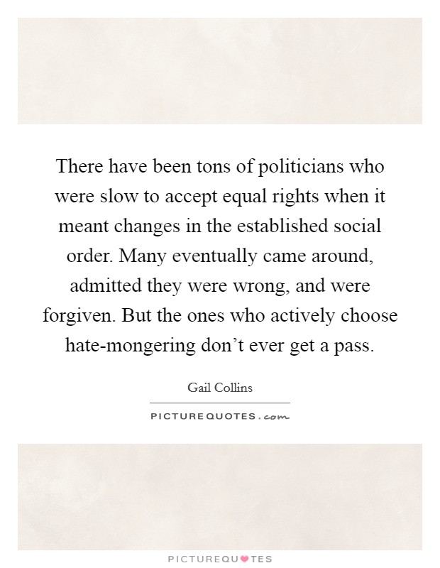 There have been tons of politicians who were slow to accept equal rights when it meant changes in the established social order. Many eventually came around, admitted they were wrong, and were forgiven. But the ones who actively choose hate-mongering don't ever get a pass Picture Quote #1