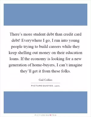 There’s more student debt than credit card debt! Everywhere I go, I run into young people trying to build careers while they keep shelling out money on their education loans. If the economy is looking for a new generation of home-buyers, I can’t imagine they’ll get it from these folks Picture Quote #1