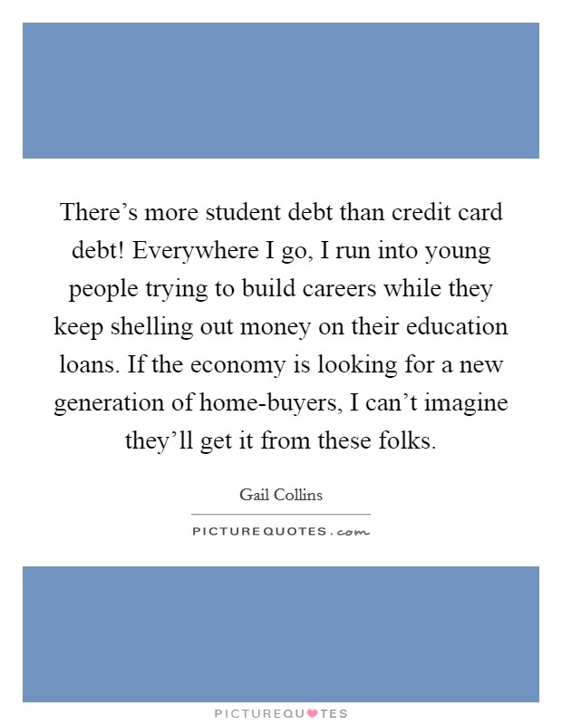 There's more student debt than credit card debt! Everywhere I go, I run into young people trying to build careers while they keep shelling out money on their education loans. If the economy is looking for a new generation of home-buyers, I can't imagine they'll get it from these folks Picture Quote #1