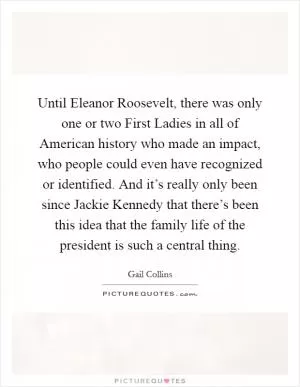 Until Eleanor Roosevelt, there was only one or two First Ladies in all of American history who made an impact, who people could even have recognized or identified. And it’s really only been since Jackie Kennedy that there’s been this idea that the family life of the president is such a central thing Picture Quote #1
