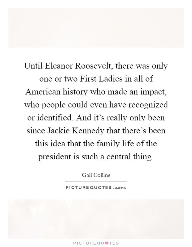 Until Eleanor Roosevelt, there was only one or two First Ladies in all of American history who made an impact, who people could even have recognized or identified. And it's really only been since Jackie Kennedy that there's been this idea that the family life of the president is such a central thing Picture Quote #1