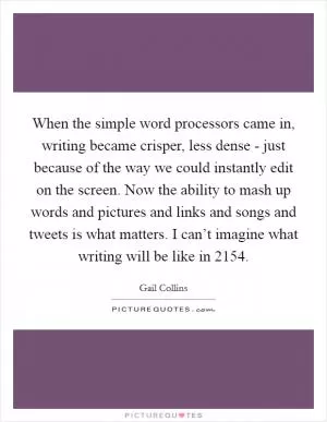 When the simple word processors came in, writing became crisper, less dense - just because of the way we could instantly edit on the screen. Now the ability to mash up words and pictures and links and songs and tweets is what matters. I can’t imagine what writing will be like in 2154 Picture Quote #1