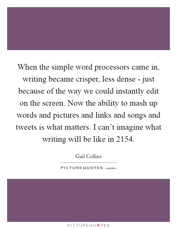 When the simple word processors came in, writing became crisper, less dense - just because of the way we could instantly edit on the screen. Now the ability to mash up words and pictures and links and songs and tweets is what matters. I can't imagine what writing will be like in 2154 Picture Quote #1