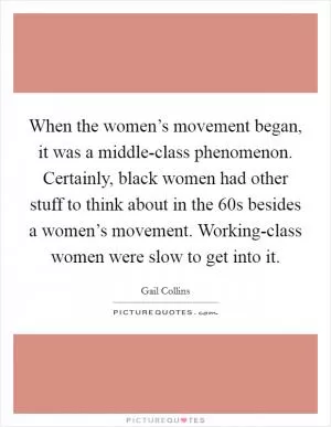 When the women’s movement began, it was a middle-class phenomenon. Certainly, black women had other stuff to think about in the  60s besides a women’s movement. Working-class women were slow to get into it Picture Quote #1