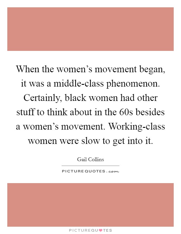 When the women's movement began, it was a middle-class phenomenon. Certainly, black women had other stuff to think about in the  60s besides a women's movement. Working-class women were slow to get into it Picture Quote #1