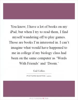 You know, I have a lot of books on my iPad, but when I try to read them, I find myself wandering off to play games. Those are books I’m interested in. I can’t imagine what would have happened to me in college if my biology class had been on the same computer as ‘Words With Friends’ and ‘Doom.’ Picture Quote #1
