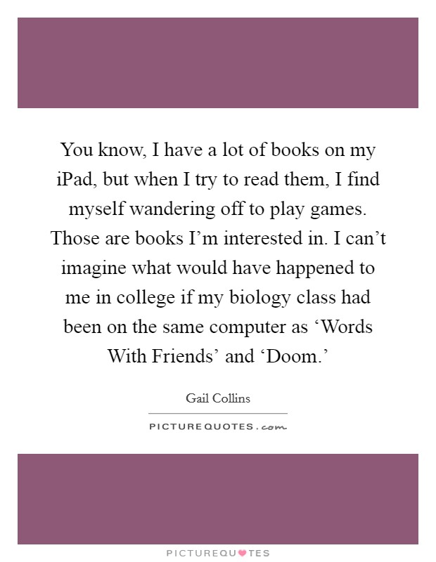 You know, I have a lot of books on my iPad, but when I try to read them, I find myself wandering off to play games. Those are books I'm interested in. I can't imagine what would have happened to me in college if my biology class had been on the same computer as ‘Words With Friends' and ‘Doom.' Picture Quote #1