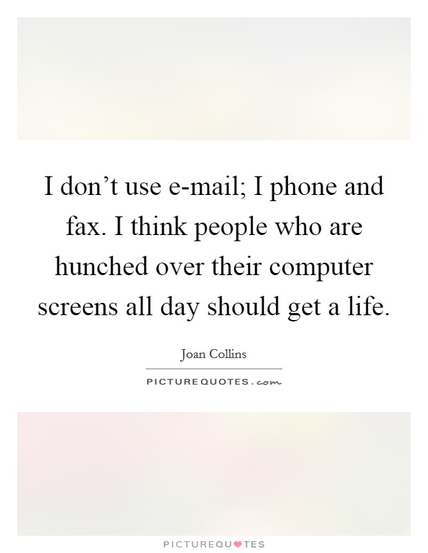 I don't use e-mail; I phone and fax. I think people who are hunched over their computer screens all day should get a life Picture Quote #1