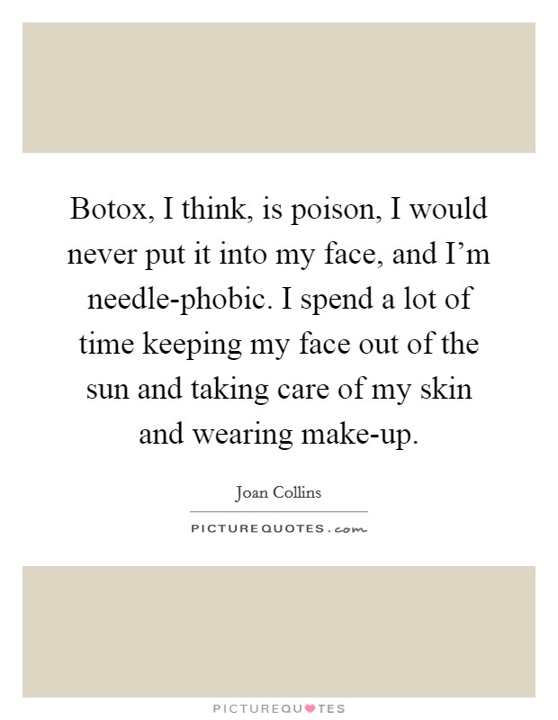 Botox, I think, is poison, I would never put it into my face, and I'm needle-phobic. I spend a lot of time keeping my face out of the sun and taking care of my skin and wearing make-up Picture Quote #1