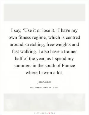 I say, ‘Use it or lose it.’ I have my own fitness regime, which is centred around stretching, free-weights and fast walking. I also have a trainer half of the year, as I spend my summers in the south of France where I swim a lot Picture Quote #1
