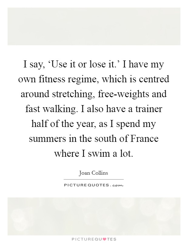 I say, ‘Use it or lose it.' I have my own fitness regime, which is centred around stretching, free-weights and fast walking. I also have a trainer half of the year, as I spend my summers in the south of France where I swim a lot Picture Quote #1