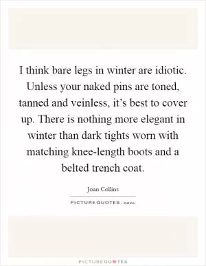 I think bare legs in winter are idiotic. Unless your naked pins are toned, tanned and veinless, it’s best to cover up. There is nothing more elegant in winter than dark tights worn with matching knee-length boots and a belted trench coat Picture Quote #1