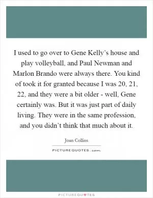 I used to go over to Gene Kelly’s house and play volleyball, and Paul Newman and Marlon Brando were always there. You kind of took it for granted because I was 20, 21, 22, and they were a bit older - well, Gene certainly was. But it was just part of daily living. They were in the same profession, and you didn’t think that much about it Picture Quote #1
