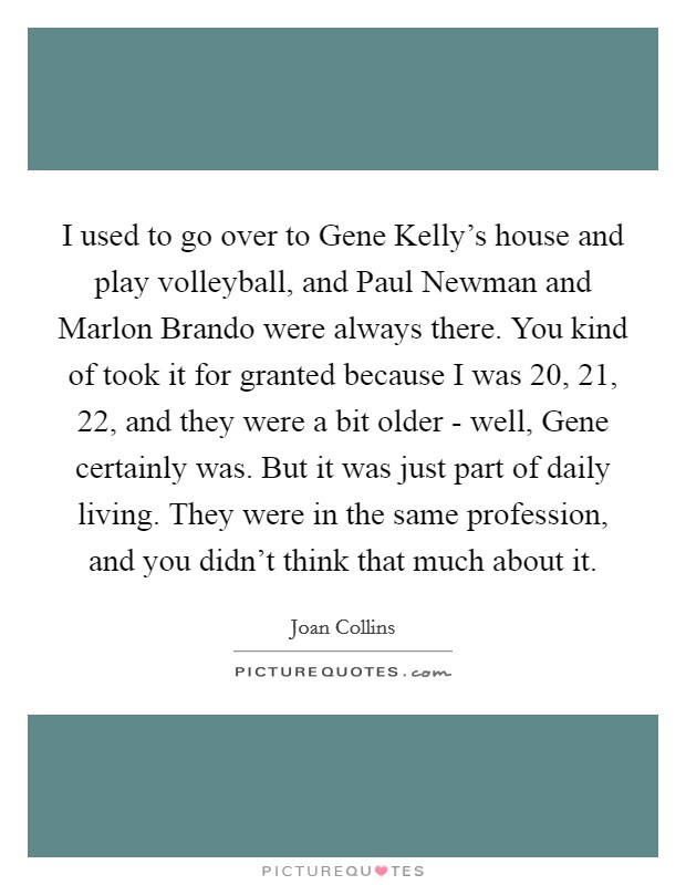 I used to go over to Gene Kelly's house and play volleyball, and Paul Newman and Marlon Brando were always there. You kind of took it for granted because I was 20, 21, 22, and they were a bit older - well, Gene certainly was. But it was just part of daily living. They were in the same profession, and you didn't think that much about it Picture Quote #1