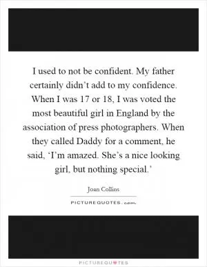I used to not be confident. My father certainly didn’t add to my confidence. When I was 17 or 18, I was voted the most beautiful girl in England by the association of press photographers. When they called Daddy for a comment, he said, ‘I’m amazed. She’s a nice looking girl, but nothing special.’ Picture Quote #1