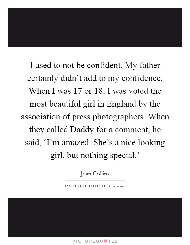 I used to not be confident. My father certainly didn't add to my confidence. When I was 17 or 18, I was voted the most beautiful girl in England by the association of press photographers. When they called Daddy for a comment, he said, ‘I'm amazed. She's a nice looking girl, but nothing special.' Picture Quote #1