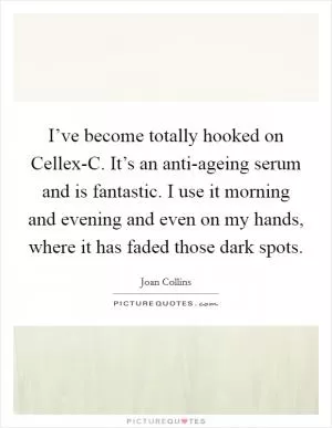I’ve become totally hooked on Cellex-C. It’s an anti-ageing serum and is fantastic. I use it morning and evening and even on my hands, where it has faded those dark spots Picture Quote #1